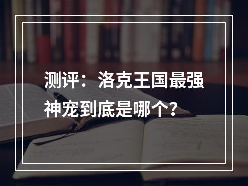 测评：洛克王国最强神宠到底是哪个？