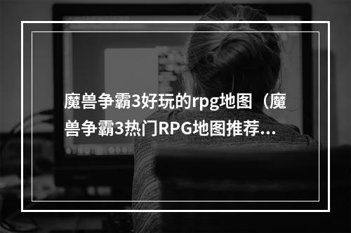 魔兽争霸3好玩的rpg地图（魔兽争霸3热门RPG地图推荐：打怪刷装备，享受魔幻冒险之旅）