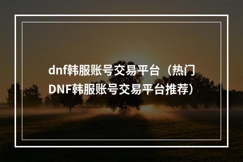 dnf韩服账号交易平台（热门DNF韩服账号交易平台推荐）