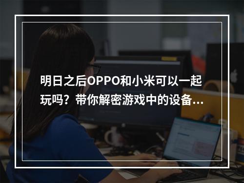 明日之后OPPO和小米可以一起玩吗？带你解密游戏中的设备限制