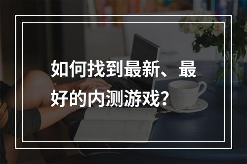 如何找到最新、最好的内测游戏？