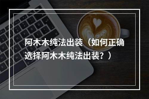 阿木木纯法出装（如何正确选择阿木木纯法出装？）