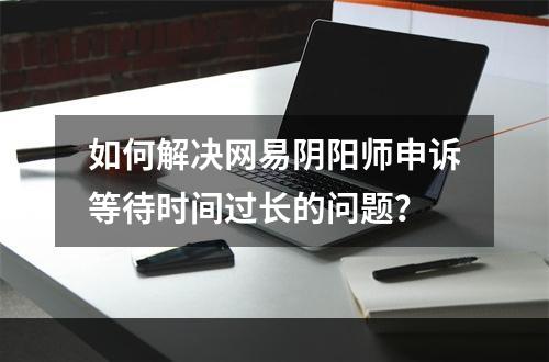 如何解决网易阴阳师申诉等待时间过长的问题？