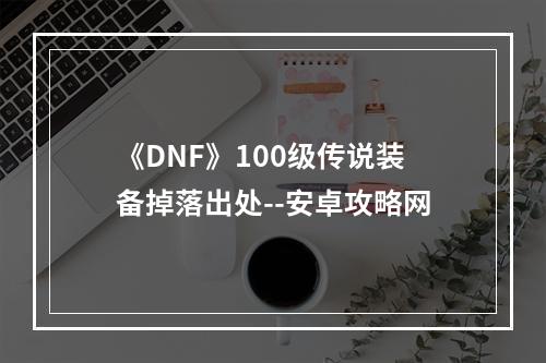 《DNF》100级传说装备掉落出处--安卓攻略网