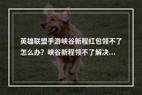 英雄联盟手游峡谷新程红包领不了怎么办？峡谷新程领不了解决方法[多图]--安卓攻略网