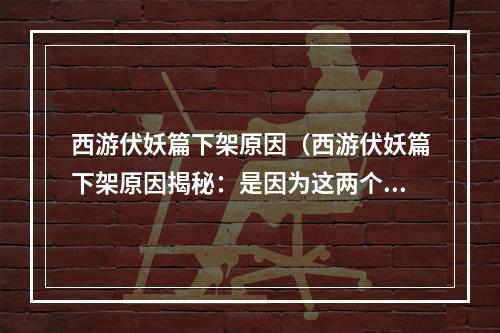 西游伏妖篇下架原因（西游伏妖篇下架原因揭秘：是因为这两个问题！）