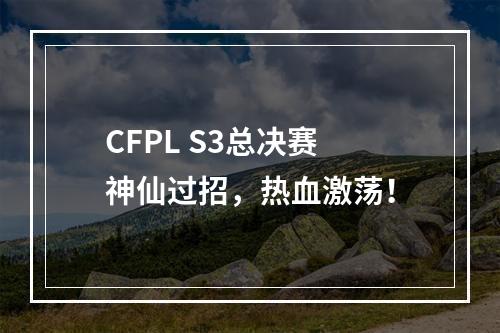 CFPL S3总决赛 神仙过招，热血激荡！