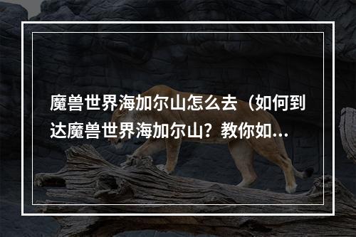 魔兽世界海加尔山怎么去（如何到达魔兽世界海加尔山？教你如何抵达这个神秘而又充满挑战的地方！）