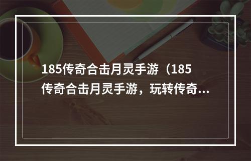 185传奇合击月灵手游（185传奇合击月灵手游，玩转传奇世界！）