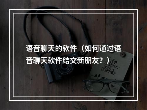 语音聊天的软件（如何通过语音聊天软件结交新朋友？）