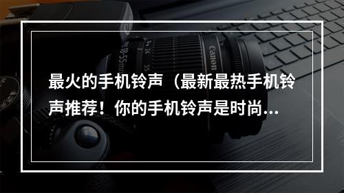 最火的手机铃声（最新最热手机铃声推荐！你的手机铃声是时尚指数的重要组成部分，让你成为出色的独行侠还是