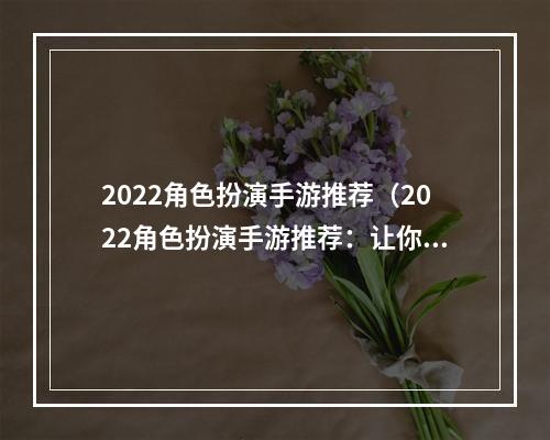 2022角色扮演手游推荐（2022角色扮演手游推荐：让你玩转虚拟世界的最佳选择）