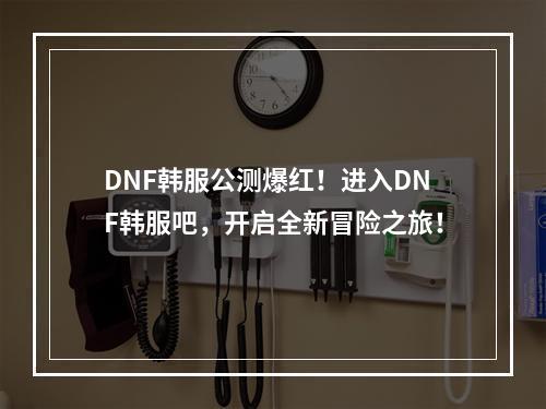 DNF韩服公测爆红！进入DNF韩服吧，开启全新冒险之旅！