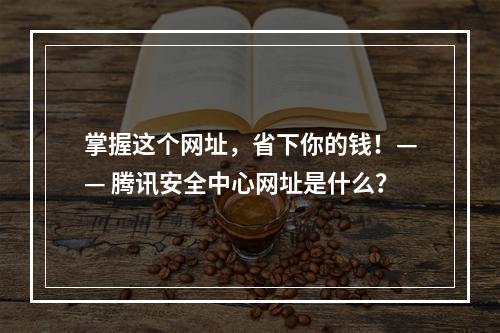 掌握这个网址，省下你的钱！—— 腾讯安全中心网址是什么？