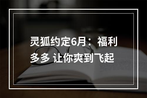 灵狐约定6月：福利多多 让你爽到飞起