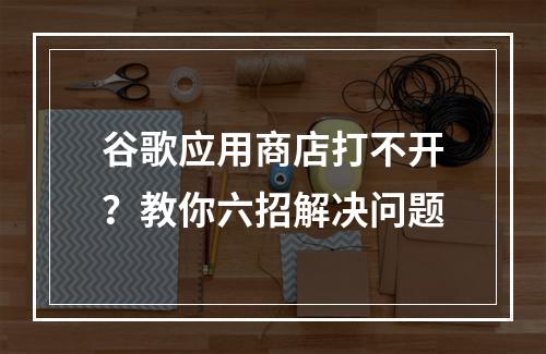 谷歌应用商店打不开？教你六招解决问题