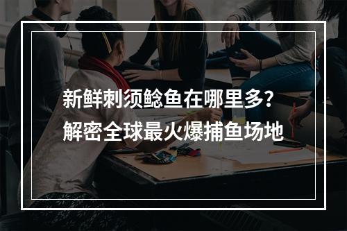 新鲜刺须鲶鱼在哪里多？解密全球最火爆捕鱼场地