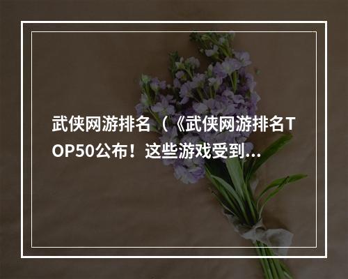 武侠网游排名（《武侠网游排名TOP50公布！这些游戏受到玩家的热捧》）