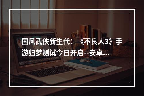 国风武侠新生代：《不良人3》手游归梦测试今日开启--安卓攻略网