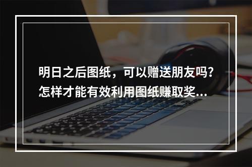 明日之后图纸，可以赠送朋友吗？怎样才能有效利用图纸赚取奖励呢？