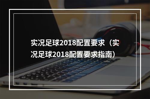 实况足球2018配置要求（实况足球2018配置要求指南）