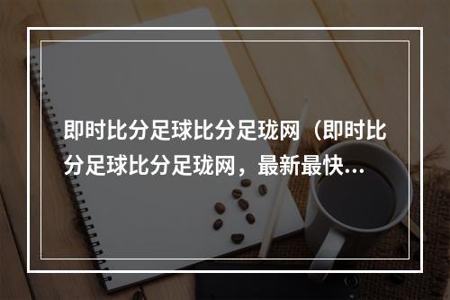 即时比分足球比分足珑网（即时比分足球比分足珑网，最新最快的球迷节奏！）