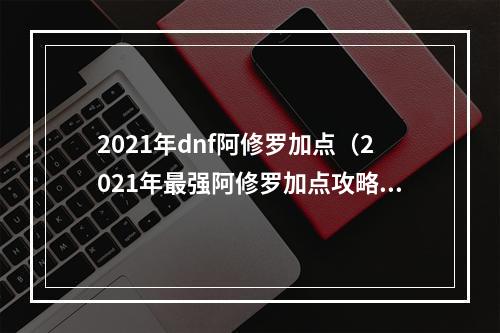 2021年dnf阿修罗加点（2021年最强阿修罗加点攻略，助你打造属于你的王者之路！）