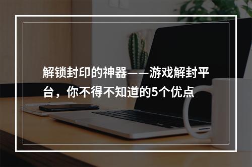 解锁封印的神器——游戏解封平台，你不得不知道的5个优点