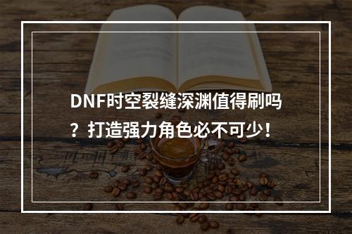 DNF时空裂缝深渊值得刷吗？打造强力角色必不可少！