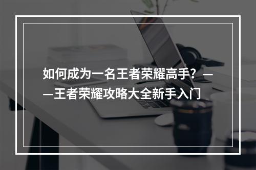 如何成为一名王者荣耀高手？——王者荣耀攻略大全新手入门