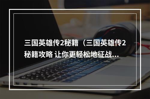 三国英雄传2秘籍（三国英雄传2秘籍攻略 让你更轻松地征战天下）