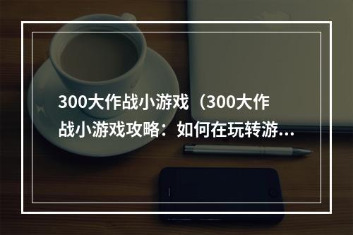 300大作战小游戏（300大作战小游戏攻略：如何在玩转游戏中获胜？）