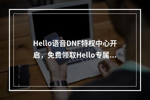 Hello语音DNF特权中心开启，免费领取Hello专属称号宠物--手游攻略网