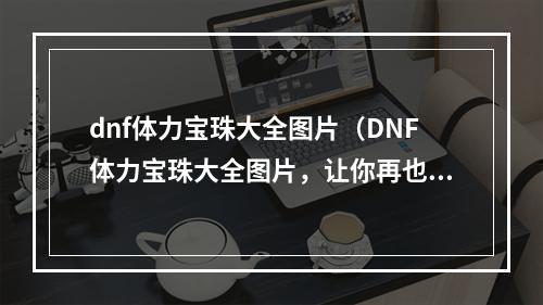 dnf体力宝珠大全图片（DNF体力宝珠大全图片，让你再也不用担心体力不足！）