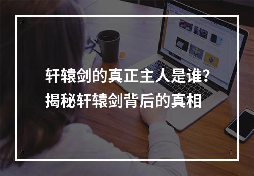 轩辕剑的真正主人是谁？揭秘轩辕剑背后的真相