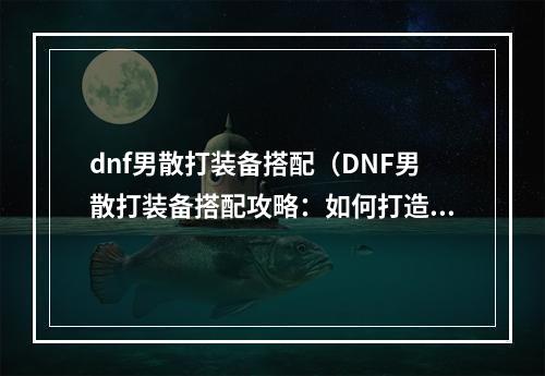 dnf男散打装备搭配（DNF男散打装备搭配攻略：如何打造出最强的男散打角色？）