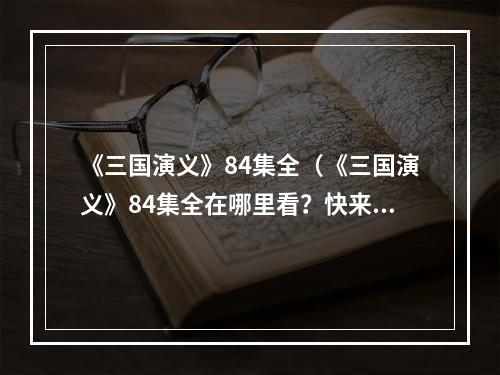 《三国演义》84集全（《三国演义》84集全在哪里看？快来学会“三国杀”攻略吧！）