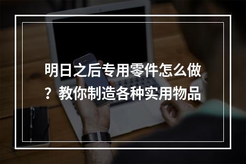 明日之后专用零件怎么做？教你制造各种实用物品