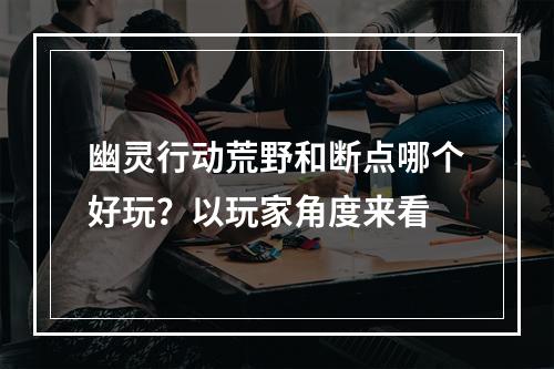 幽灵行动荒野和断点哪个好玩？以玩家角度来看