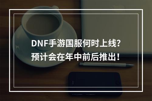 DNF手游国服何时上线？预计会在年中前后推出！