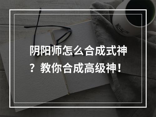 阴阳师怎么合成式神？教你合成高级神！