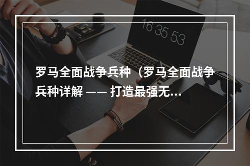 罗马全面战争兵种（罗马全面战争兵种详解 —— 打造最强无敌军团）