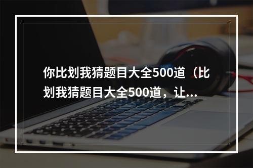 你比划我猜题目大全500道（比划我猜题目大全500道，让你的聚会更加有趣！）