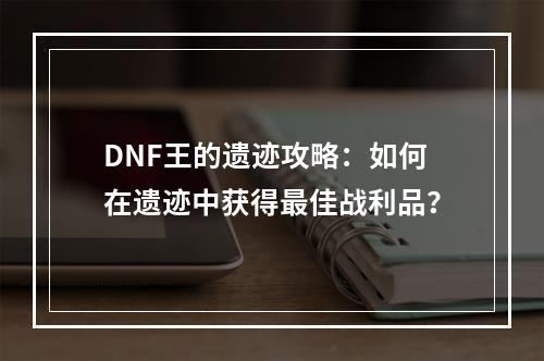 DNF王的遗迹攻略：如何在遗迹中获得最佳战利品？