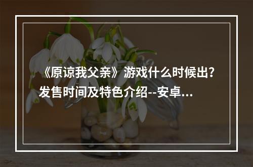 《原谅我父亲》游戏什么时候出？发售时间及特色介绍--安卓攻略网