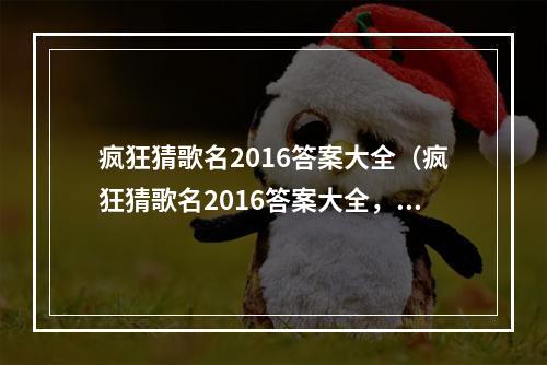 疯狂猜歌名2016答案大全（疯狂猜歌名2016答案大全，想要成为最强音你可得看过来！）