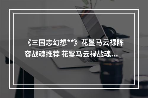 《三国志幻想**》花鬘马云禄阵容战魂推荐 花鬘马云禄战魂怎么搭配--安卓攻略网