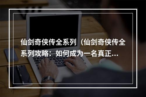 仙剑奇侠传全系列（仙剑奇侠传全系列攻略：如何成为一名真正的仙侠？）