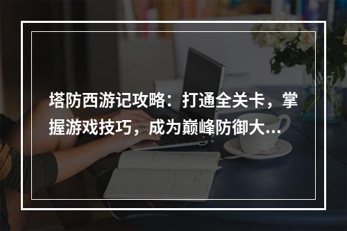 塔防西游记攻略：打通全关卡，掌握游戏技巧，成为巅峰防御大师！