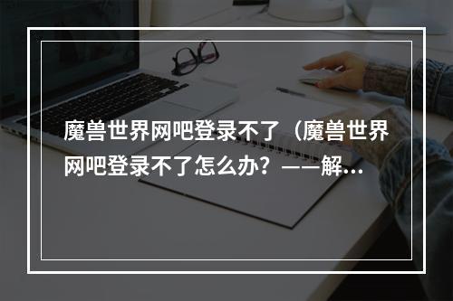 魔兽世界网吧登录不了（魔兽世界网吧登录不了怎么办？——解决方法一网打尽！）